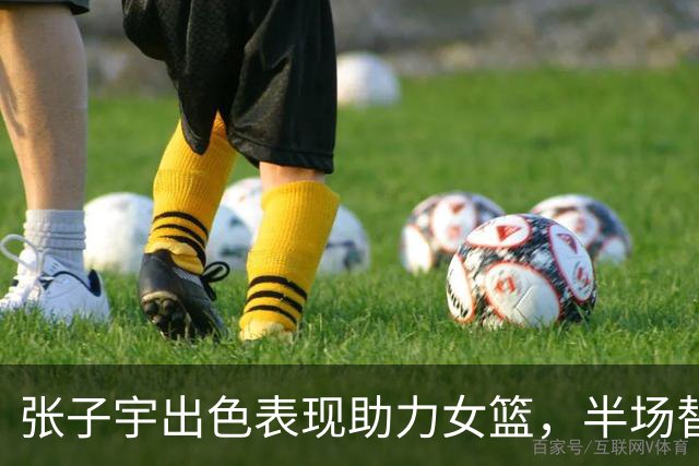 张子宇出色表现助力女篮，半场替补攻下8分