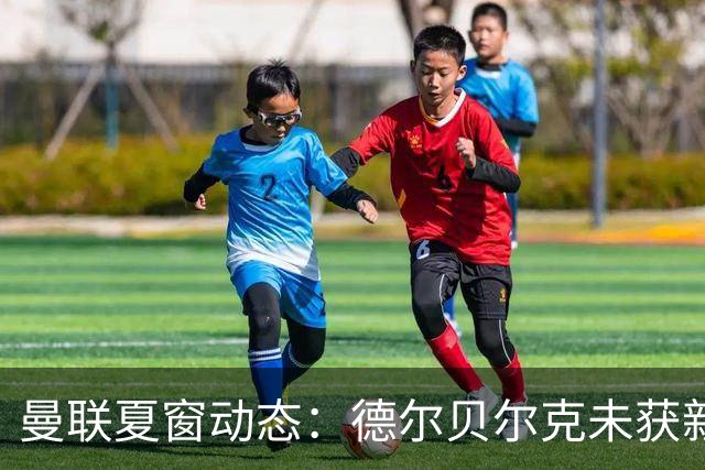 曼联夏窗动态：德尔贝尔克未获新机会，转会市场纷争持续