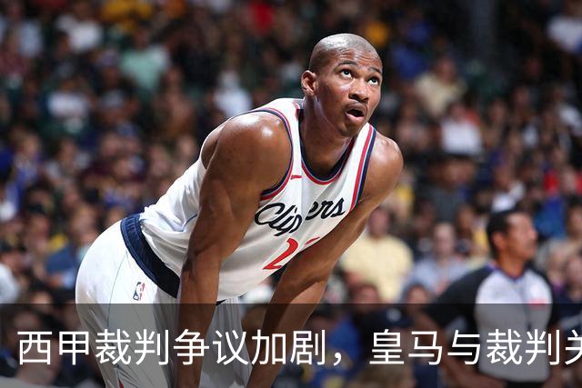 西甲裁判争议加剧，皇马与裁判关系愈加紧张引发关注